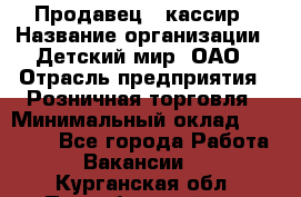 Продавец - кассир › Название организации ­ Детский мир, ОАО › Отрасль предприятия ­ Розничная торговля › Минимальный оклад ­ 25 000 - Все города Работа » Вакансии   . Курганская обл.,Притобольный р-н